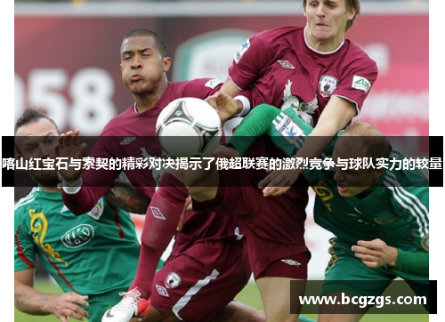 喀山红宝石与索契的精彩对决揭示了俄超联赛的激烈竞争与球队实力的较量