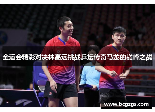 全运会精彩对决林高远挑战乒坛传奇马龙的巅峰之战
