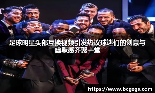足球明星头部互换视频引发热议球迷们的创意与幽默感齐聚一堂