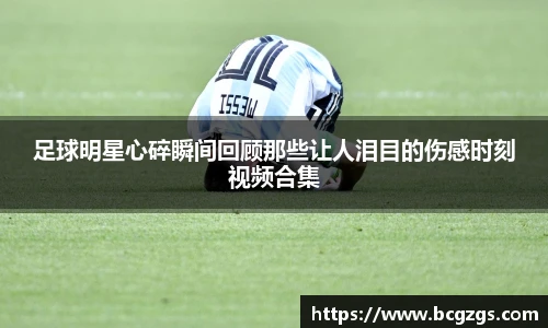 足球明星心碎瞬间回顾那些让人泪目的伤感时刻视频合集